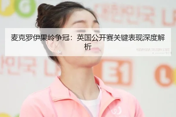 麦克罗伊果岭争冠：英国公开赛关键表现深度解析