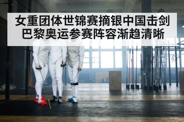 女重团体世锦赛摘银中国击剑巴黎奥运参赛阵容渐趋清晰