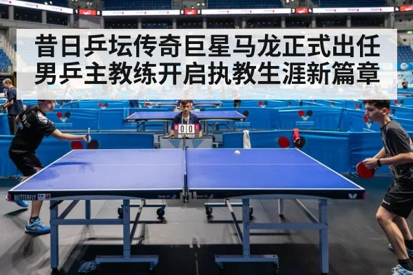 昔日乒坛传奇巨星马龙正式出任男乒主教练开启执教生涯新篇章