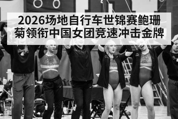 2026场地自行车世锦赛鲍珊菊领衔中国女团竞速冲击金牌