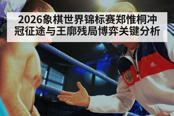 2026象棋世界锦标赛郑惟桐冲冠征途与王廓残局博弈关键分析